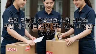 춘천 신동면 용달이사 소형 서비스: 주말 이사 예약, 시간 관리 전략! 저렴한 곳 찾기